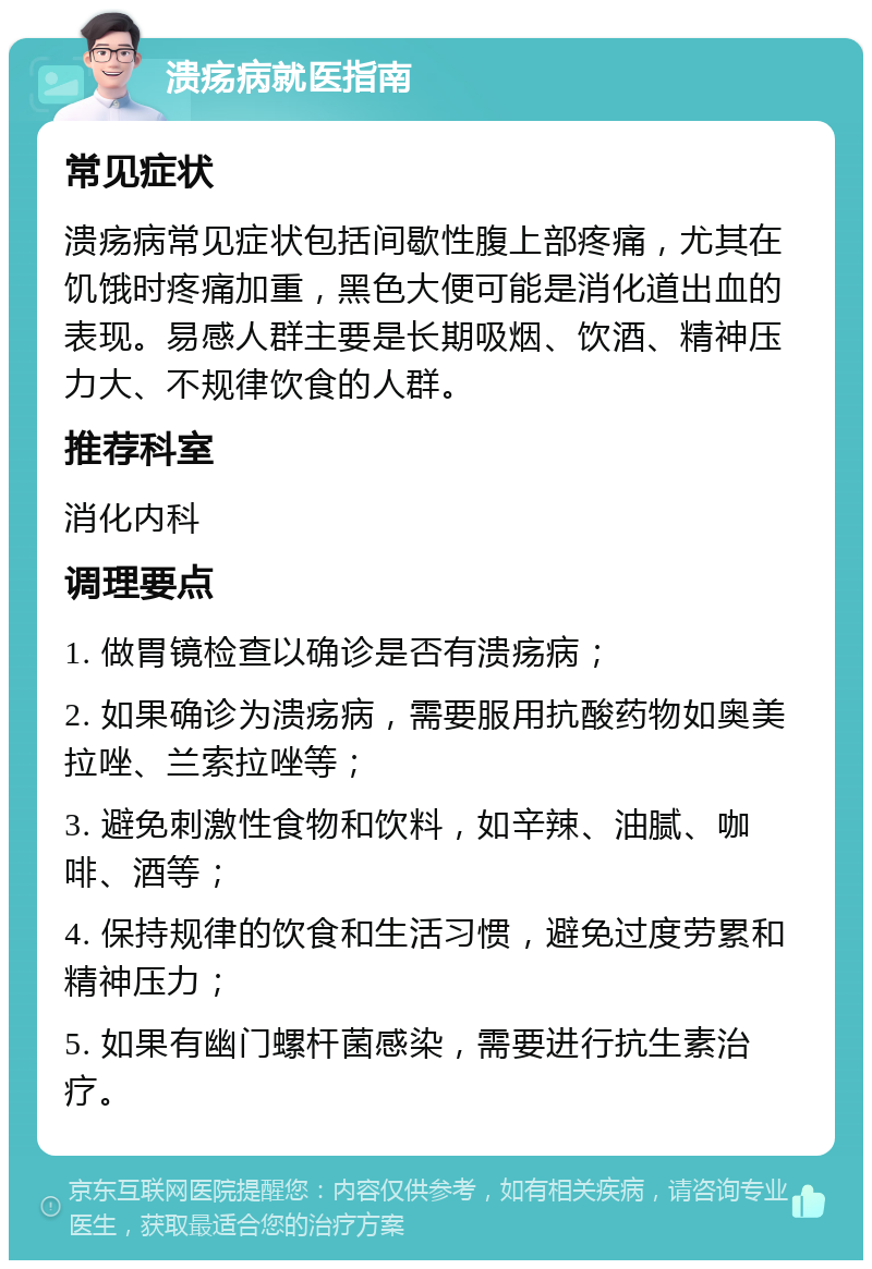 溃疡病就医指南 常见症状 溃疡病常见症状包括间歇性腹上部疼痛，尤其在饥饿时疼痛加重，黑色大便可能是消化道出血的表现。易感人群主要是长期吸烟、饮酒、精神压力大、不规律饮食的人群。 推荐科室 消化内科 调理要点 1. 做胃镜检查以确诊是否有溃疡病； 2. 如果确诊为溃疡病，需要服用抗酸药物如奥美拉唑、兰索拉唑等； 3. 避免刺激性食物和饮料，如辛辣、油腻、咖啡、酒等； 4. 保持规律的饮食和生活习惯，避免过度劳累和精神压力； 5. 如果有幽门螺杆菌感染，需要进行抗生素治疗。