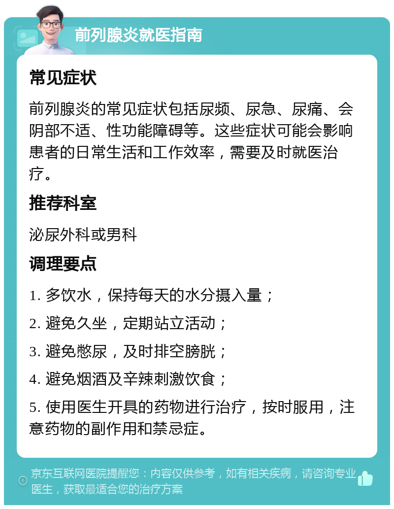 前列腺炎就医指南 常见症状 前列腺炎的常见症状包括尿频、尿急、尿痛、会阴部不适、性功能障碍等。这些症状可能会影响患者的日常生活和工作效率，需要及时就医治疗。 推荐科室 泌尿外科或男科 调理要点 1. 多饮水，保持每天的水分摄入量； 2. 避免久坐，定期站立活动； 3. 避免憋尿，及时排空膀胱； 4. 避免烟酒及辛辣刺激饮食； 5. 使用医生开具的药物进行治疗，按时服用，注意药物的副作用和禁忌症。