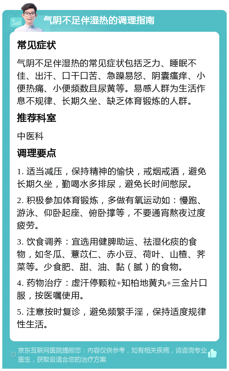 气阴不足伴湿热的调理指南 常见症状 气阴不足伴湿热的常见症状包括乏力、睡眠不佳、出汗、口干口苦、急躁易怒、阴囊瘙痒、小便热痛、小便频数且尿黄等。易感人群为生活作息不规律、长期久坐、缺乏体育锻炼的人群。 推荐科室 中医科 调理要点 1. 适当减压，保持精神的愉快，戒烟戒酒，避免长期久坐，勤喝水多排尿，避免长时间憋尿。 2. 积极参加体育锻炼，多做有氧运动如：慢跑、游泳、仰卧起座、俯卧撑等，不要通宵熬夜过度疲劳。 3. 饮食调养：宜选用健脾助运、祛湿化痰的食物，如冬瓜、薏苡仁、赤小豆、荷叶、山楂、荠菜等。少食肥、甜、油、黏（腻）的食物。 4. 药物治疗：虚汗停颗粒+知柏地黄丸+三金片口服，按医嘱使用。 5. 注意按时复诊，避免频繁手淫，保持适度规律性生活。