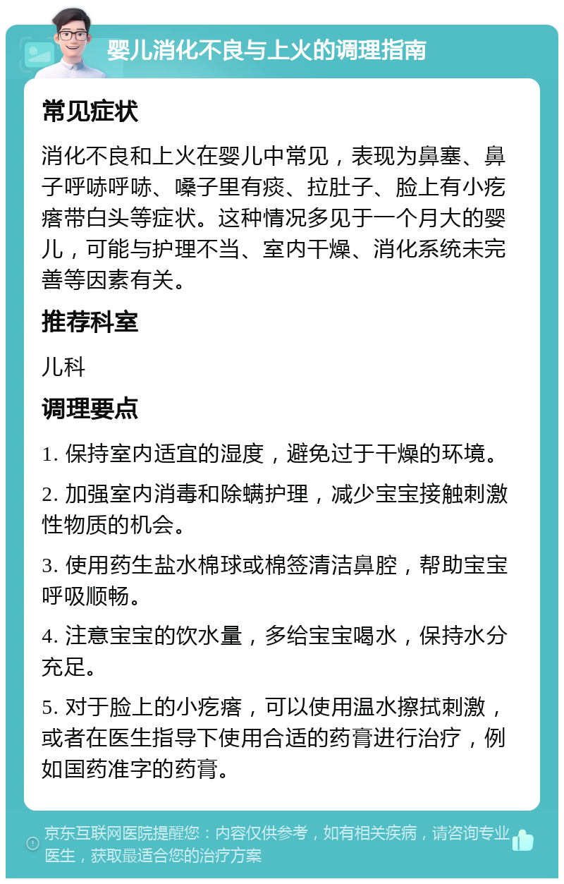 婴儿消化不良与上火的调理指南 常见症状 消化不良和上火在婴儿中常见，表现为鼻塞、鼻子呼哧呼哧、嗓子里有痰、拉肚子、脸上有小疙瘩带白头等症状。这种情况多见于一个月大的婴儿，可能与护理不当、室内干燥、消化系统未完善等因素有关。 推荐科室 儿科 调理要点 1. 保持室内适宜的湿度，避免过于干燥的环境。 2. 加强室内消毒和除螨护理，减少宝宝接触刺激性物质的机会。 3. 使用药生盐水棉球或棉签清洁鼻腔，帮助宝宝呼吸顺畅。 4. 注意宝宝的饮水量，多给宝宝喝水，保持水分充足。 5. 对于脸上的小疙瘩，可以使用温水擦拭刺激，或者在医生指导下使用合适的药膏进行治疗，例如国药准字的药膏。