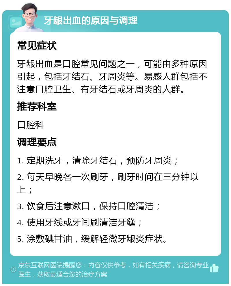 牙龈出血的原因与调理 常见症状 牙龈出血是口腔常见问题之一，可能由多种原因引起，包括牙结石、牙周炎等。易感人群包括不注意口腔卫生、有牙结石或牙周炎的人群。 推荐科室 口腔科 调理要点 1. 定期洗牙，清除牙结石，预防牙周炎； 2. 每天早晚各一次刷牙，刷牙时间在三分钟以上； 3. 饮食后注意漱口，保持口腔清洁； 4. 使用牙线或牙间刷清洁牙缝； 5. 涂敷碘甘油，缓解轻微牙龈炎症状。