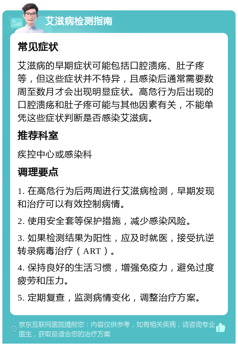 艾滋病检测指南 常见症状 艾滋病的早期症状可能包括口腔溃疡、肚子疼等，但这些症状并不特异，且感染后通常需要数周至数月才会出现明显症状。高危行为后出现的口腔溃疡和肚子疼可能与其他因素有关，不能单凭这些症状判断是否感染艾滋病。 推荐科室 疾控中心或感染科 调理要点 1. 在高危行为后两周进行艾滋病检测，早期发现和治疗可以有效控制病情。 2. 使用安全套等保护措施，减少感染风险。 3. 如果检测结果为阳性，应及时就医，接受抗逆转录病毒治疗（ART）。 4. 保持良好的生活习惯，增强免疫力，避免过度疲劳和压力。 5. 定期复查，监测病情变化，调整治疗方案。