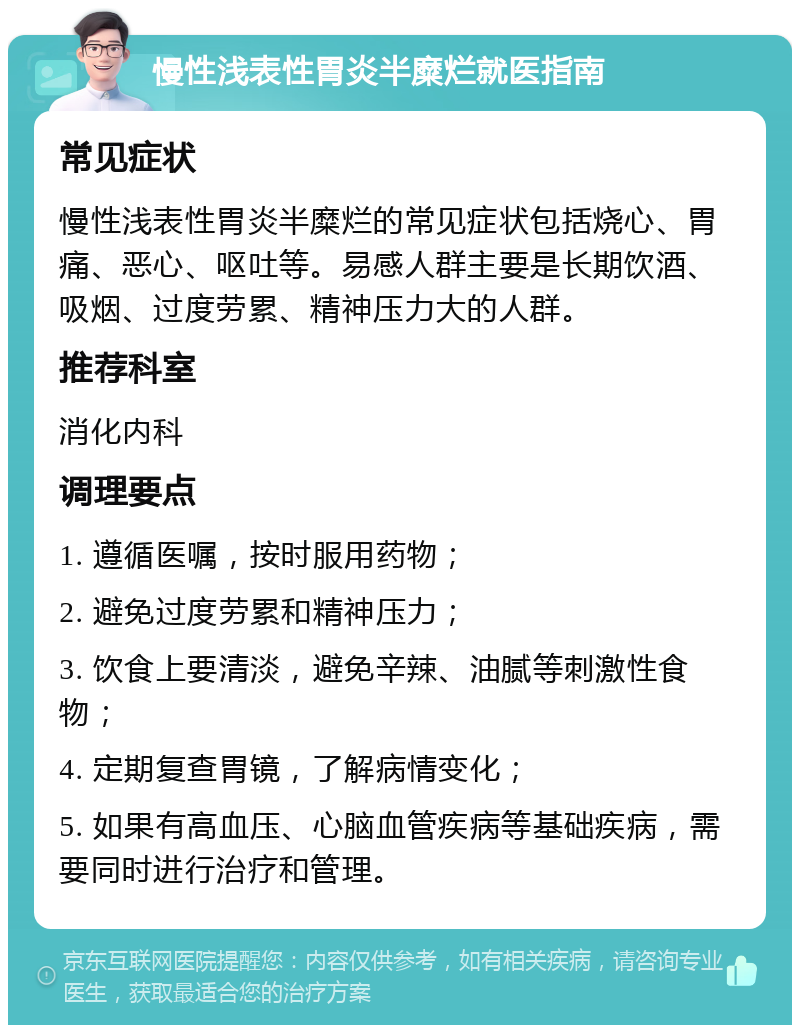 慢性浅表性胃炎半糜烂就医指南 常见症状 慢性浅表性胃炎半糜烂的常见症状包括烧心、胃痛、恶心、呕吐等。易感人群主要是长期饮酒、吸烟、过度劳累、精神压力大的人群。 推荐科室 消化内科 调理要点 1. 遵循医嘱，按时服用药物； 2. 避免过度劳累和精神压力； 3. 饮食上要清淡，避免辛辣、油腻等刺激性食物； 4. 定期复查胃镜，了解病情变化； 5. 如果有高血压、心脑血管疾病等基础疾病，需要同时进行治疗和管理。