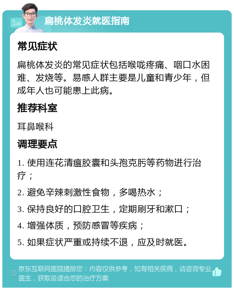 扁桃体发炎就医指南 常见症状 扁桃体发炎的常见症状包括喉咙疼痛、咽口水困难、发烧等。易感人群主要是儿童和青少年，但成年人也可能患上此病。 推荐科室 耳鼻喉科 调理要点 1. 使用连花清瘟胶囊和头孢克肟等药物进行治疗； 2. 避免辛辣刺激性食物，多喝热水； 3. 保持良好的口腔卫生，定期刷牙和漱口； 4. 增强体质，预防感冒等疾病； 5. 如果症状严重或持续不退，应及时就医。