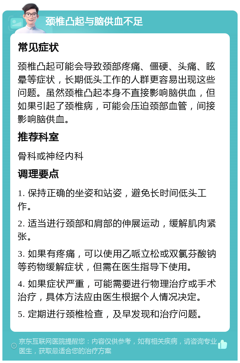 颈椎凸起与脑供血不足 常见症状 颈椎凸起可能会导致颈部疼痛、僵硬、头痛、眩晕等症状，长期低头工作的人群更容易出现这些问题。虽然颈椎凸起本身不直接影响脑供血，但如果引起了颈椎病，可能会压迫颈部血管，间接影响脑供血。 推荐科室 骨科或神经内科 调理要点 1. 保持正确的坐姿和站姿，避免长时间低头工作。 2. 适当进行颈部和肩部的伸展运动，缓解肌肉紧张。 3. 如果有疼痛，可以使用乙哌立松或双氯芬酸钠等药物缓解症状，但需在医生指导下使用。 4. 如果症状严重，可能需要进行物理治疗或手术治疗，具体方法应由医生根据个人情况决定。 5. 定期进行颈椎检查，及早发现和治疗问题。