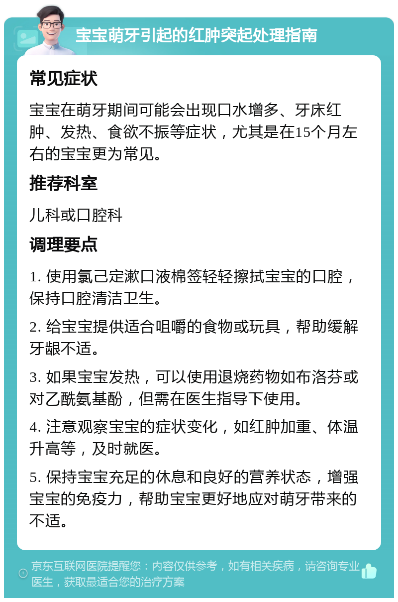 宝宝萌牙引起的红肿突起处理指南 常见症状 宝宝在萌牙期间可能会出现口水增多、牙床红肿、发热、食欲不振等症状，尤其是在15个月左右的宝宝更为常见。 推荐科室 儿科或口腔科 调理要点 1. 使用氯己定漱口液棉签轻轻擦拭宝宝的口腔，保持口腔清洁卫生。 2. 给宝宝提供适合咀嚼的食物或玩具，帮助缓解牙龈不适。 3. 如果宝宝发热，可以使用退烧药物如布洛芬或对乙酰氨基酚，但需在医生指导下使用。 4. 注意观察宝宝的症状变化，如红肿加重、体温升高等，及时就医。 5. 保持宝宝充足的休息和良好的营养状态，增强宝宝的免疫力，帮助宝宝更好地应对萌牙带来的不适。