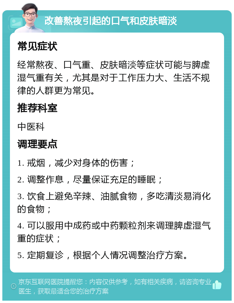 改善熬夜引起的口气和皮肤暗淡 常见症状 经常熬夜、口气重、皮肤暗淡等症状可能与脾虚湿气重有关，尤其是对于工作压力大、生活不规律的人群更为常见。 推荐科室 中医科 调理要点 1. 戒烟，减少对身体的伤害； 2. 调整作息，尽量保证充足的睡眠； 3. 饮食上避免辛辣、油腻食物，多吃清淡易消化的食物； 4. 可以服用中成药或中药颗粒剂来调理脾虚湿气重的症状； 5. 定期复诊，根据个人情况调整治疗方案。