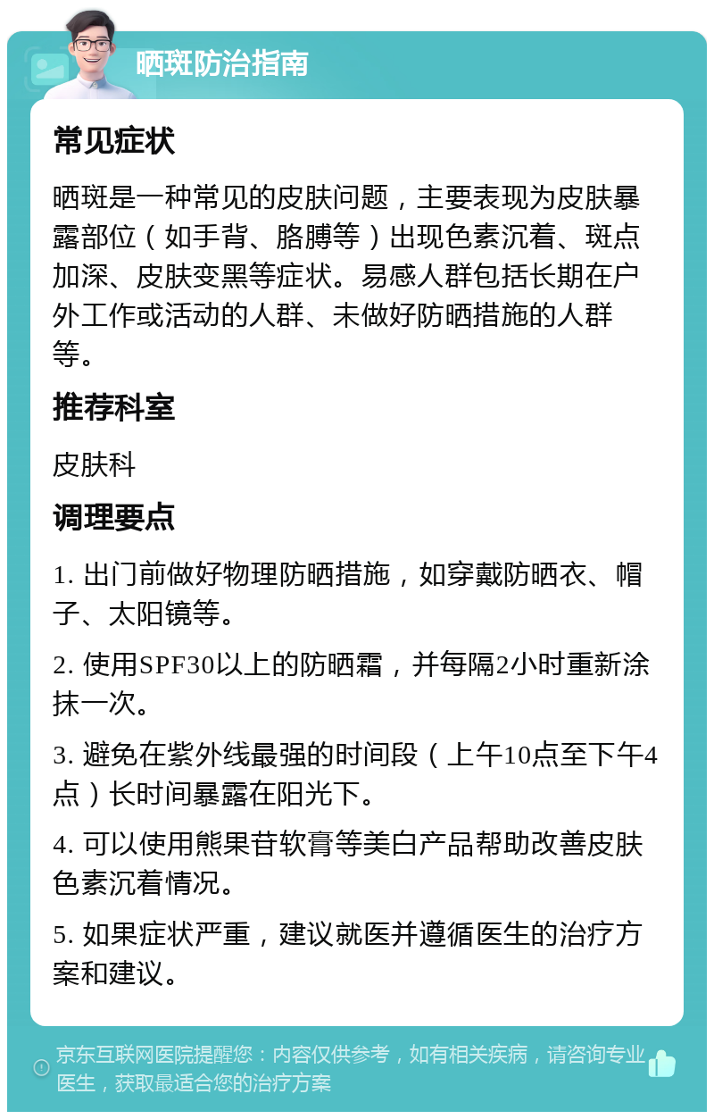 晒斑防治指南 常见症状 晒斑是一种常见的皮肤问题，主要表现为皮肤暴露部位（如手背、胳膊等）出现色素沉着、斑点加深、皮肤变黑等症状。易感人群包括长期在户外工作或活动的人群、未做好防晒措施的人群等。 推荐科室 皮肤科 调理要点 1. 出门前做好物理防晒措施，如穿戴防晒衣、帽子、太阳镜等。 2. 使用SPF30以上的防晒霜，并每隔2小时重新涂抹一次。 3. 避免在紫外线最强的时间段（上午10点至下午4点）长时间暴露在阳光下。 4. 可以使用熊果苷软膏等美白产品帮助改善皮肤色素沉着情况。 5. 如果症状严重，建议就医并遵循医生的治疗方案和建议。