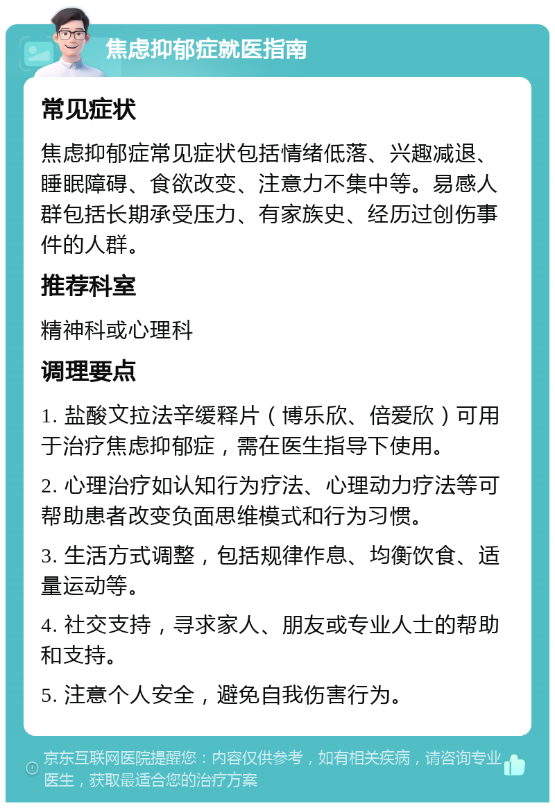 焦虑抑郁症就医指南 常见症状 焦虑抑郁症常见症状包括情绪低落、兴趣减退、睡眠障碍、食欲改变、注意力不集中等。易感人群包括长期承受压力、有家族史、经历过创伤事件的人群。 推荐科室 精神科或心理科 调理要点 1. 盐酸文拉法辛缓释片（博乐欣、倍爱欣）可用于治疗焦虑抑郁症，需在医生指导下使用。 2. 心理治疗如认知行为疗法、心理动力疗法等可帮助患者改变负面思维模式和行为习惯。 3. 生活方式调整，包括规律作息、均衡饮食、适量运动等。 4. 社交支持，寻求家人、朋友或专业人士的帮助和支持。 5. 注意个人安全，避免自我伤害行为。