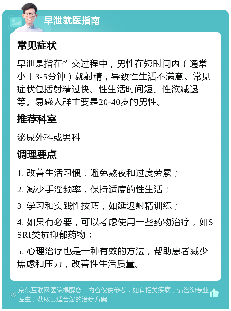 早泄就医指南 常见症状 早泄是指在性交过程中，男性在短时间内（通常小于3-5分钟）就射精，导致性生活不满意。常见症状包括射精过快、性生活时间短、性欲减退等。易感人群主要是20-40岁的男性。 推荐科室 泌尿外科或男科 调理要点 1. 改善生活习惯，避免熬夜和过度劳累； 2. 减少手淫频率，保持适度的性生活； 3. 学习和实践性技巧，如延迟射精训练； 4. 如果有必要，可以考虑使用一些药物治疗，如SSRI类抗抑郁药物； 5. 心理治疗也是一种有效的方法，帮助患者减少焦虑和压力，改善性生活质量。