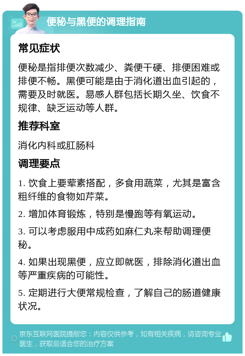 便秘与黑便的调理指南 常见症状 便秘是指排便次数减少、粪便干硬、排便困难或排便不畅。黑便可能是由于消化道出血引起的，需要及时就医。易感人群包括长期久坐、饮食不规律、缺乏运动等人群。 推荐科室 消化内科或肛肠科 调理要点 1. 饮食上要荤素搭配，多食用蔬菜，尤其是富含粗纤维的食物如芹菜。 2. 增加体育锻炼，特别是慢跑等有氧运动。 3. 可以考虑服用中成药如麻仁丸来帮助调理便秘。 4. 如果出现黑便，应立即就医，排除消化道出血等严重疾病的可能性。 5. 定期进行大便常规检查，了解自己的肠道健康状况。