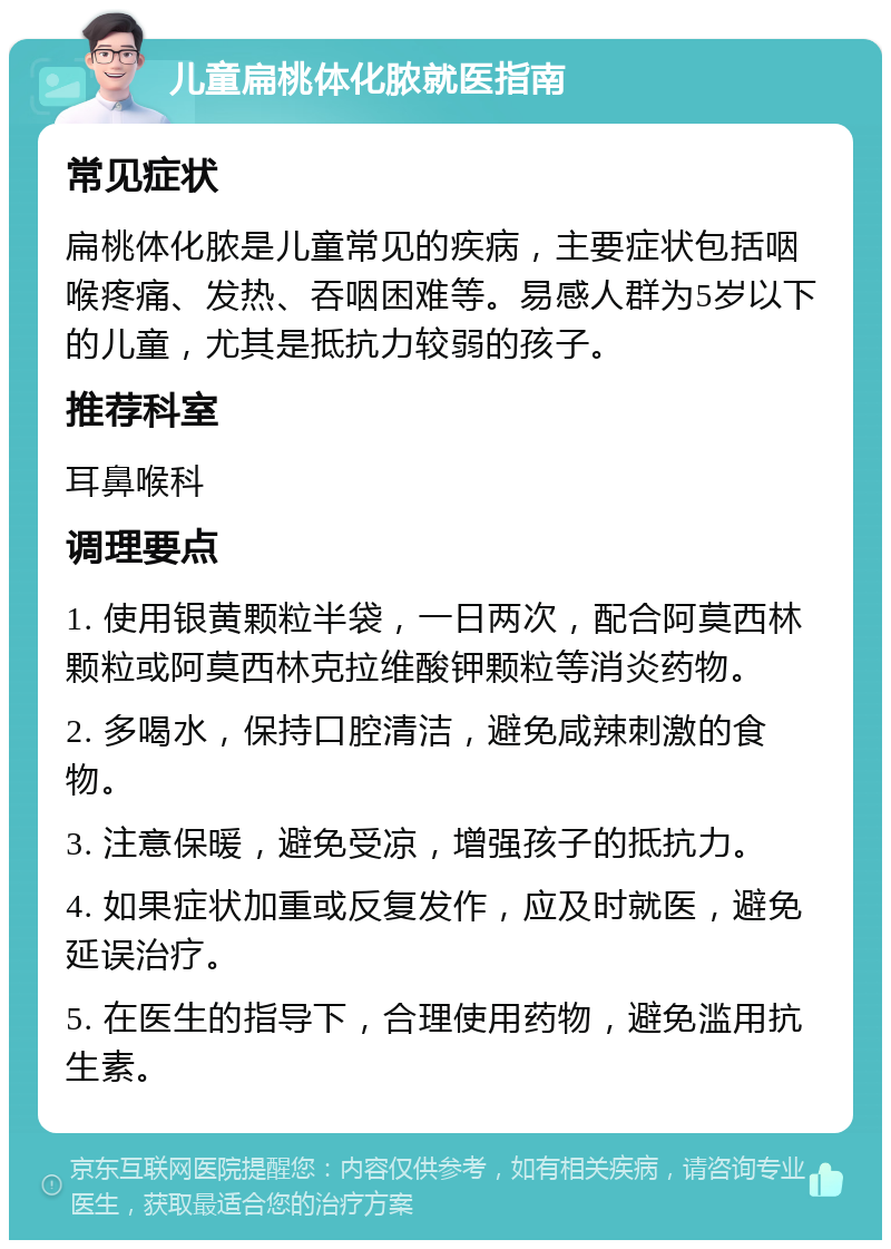 儿童扁桃体化脓就医指南 常见症状 扁桃体化脓是儿童常见的疾病，主要症状包括咽喉疼痛、发热、吞咽困难等。易感人群为5岁以下的儿童，尤其是抵抗力较弱的孩子。 推荐科室 耳鼻喉科 调理要点 1. 使用银黄颗粒半袋，一日两次，配合阿莫西林颗粒或阿莫西林克拉维酸钾颗粒等消炎药物。 2. 多喝水，保持口腔清洁，避免咸辣刺激的食物。 3. 注意保暖，避免受凉，增强孩子的抵抗力。 4. 如果症状加重或反复发作，应及时就医，避免延误治疗。 5. 在医生的指导下，合理使用药物，避免滥用抗生素。