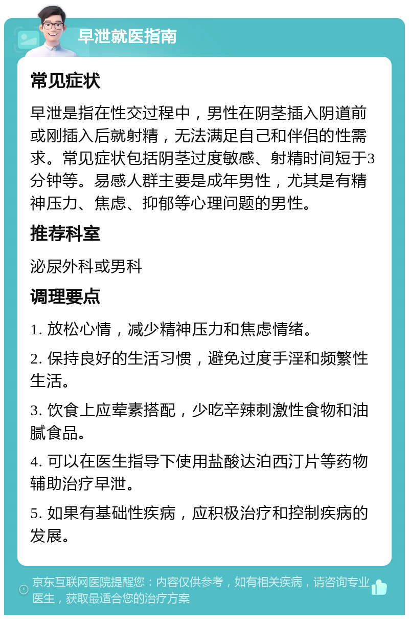 早泄就医指南 常见症状 早泄是指在性交过程中，男性在阴茎插入阴道前或刚插入后就射精，无法满足自己和伴侣的性需求。常见症状包括阴茎过度敏感、射精时间短于3分钟等。易感人群主要是成年男性，尤其是有精神压力、焦虑、抑郁等心理问题的男性。 推荐科室 泌尿外科或男科 调理要点 1. 放松心情，减少精神压力和焦虑情绪。 2. 保持良好的生活习惯，避免过度手淫和频繁性生活。 3. 饮食上应荤素搭配，少吃辛辣刺激性食物和油腻食品。 4. 可以在医生指导下使用盐酸达泊西汀片等药物辅助治疗早泄。 5. 如果有基础性疾病，应积极治疗和控制疾病的发展。