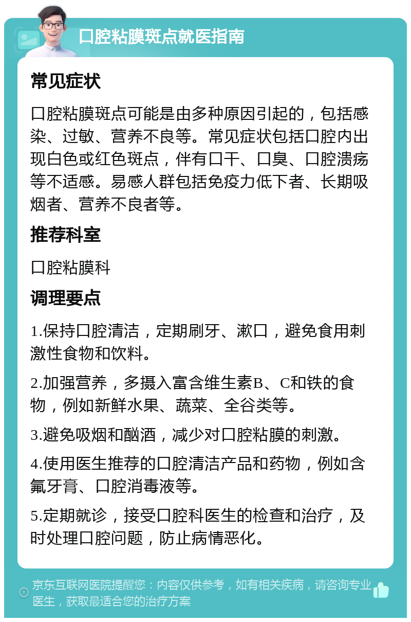 口腔粘膜斑点就医指南 常见症状 口腔粘膜斑点可能是由多种原因引起的，包括感染、过敏、营养不良等。常见症状包括口腔内出现白色或红色斑点，伴有口干、口臭、口腔溃疡等不适感。易感人群包括免疫力低下者、长期吸烟者、营养不良者等。 推荐科室 口腔粘膜科 调理要点 1.保持口腔清洁，定期刷牙、漱口，避免食用刺激性食物和饮料。 2.加强营养，多摄入富含维生素B、C和铁的食物，例如新鲜水果、蔬菜、全谷类等。 3.避免吸烟和酗酒，减少对口腔粘膜的刺激。 4.使用医生推荐的口腔清洁产品和药物，例如含氟牙膏、口腔消毒液等。 5.定期就诊，接受口腔科医生的检查和治疗，及时处理口腔问题，防止病情恶化。