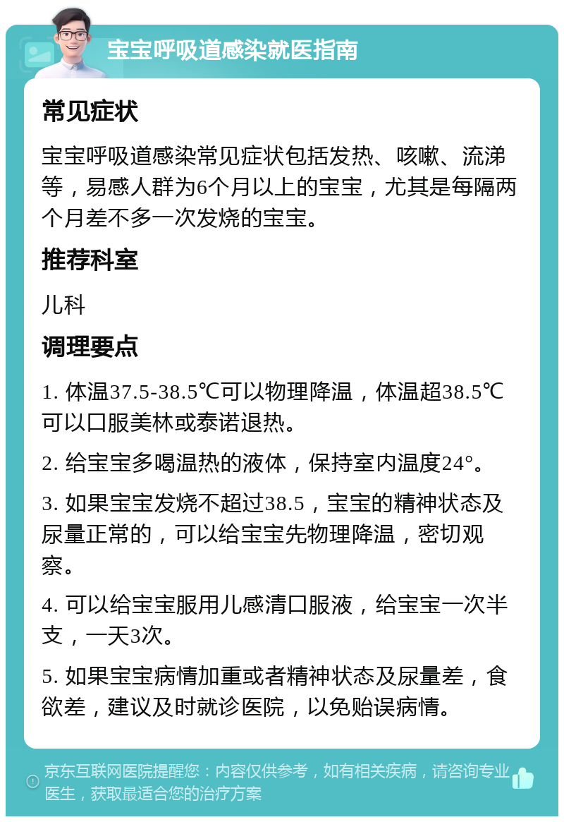 宝宝呼吸道感染就医指南 常见症状 宝宝呼吸道感染常见症状包括发热、咳嗽、流涕等，易感人群为6个月以上的宝宝，尤其是每隔两个月差不多一次发烧的宝宝。 推荐科室 儿科 调理要点 1. 体温37.5-38.5℃可以物理降温，体温超38.5℃可以口服美林或泰诺退热。 2. 给宝宝多喝温热的液体，保持室内温度24°。 3. 如果宝宝发烧不超过38.5，宝宝的精神状态及尿量正常的，可以给宝宝先物理降温，密切观察。 4. 可以给宝宝服用儿感清口服液，给宝宝一次半支，一天3次。 5. 如果宝宝病情加重或者精神状态及尿量差，食欲差，建议及时就诊医院，以免贻误病情。