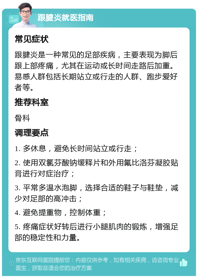 跟腱炎就医指南 常见症状 跟腱炎是一种常见的足部疾病，主要表现为脚后跟上部疼痛，尤其在运动或长时间走路后加重。易感人群包括长期站立或行走的人群、跑步爱好者等。 推荐科室 骨科 调理要点 1. 多休息，避免长时间站立或行走； 2. 使用双氯芬酸钠缓释片和外用氟比洛芬凝胶贴膏进行对症治疗； 3. 平常多温水泡脚，选择合适的鞋子与鞋垫，减少对足部的高冲击； 4. 避免提重物，控制体重； 5. 疼痛症状好转后进行小腿肌肉的锻炼，增强足部的稳定性和力量。