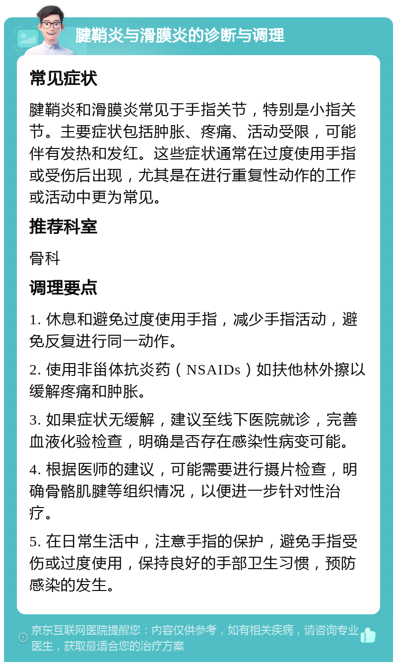 腱鞘炎与滑膜炎的诊断与调理 常见症状 腱鞘炎和滑膜炎常见于手指关节，特别是小指关节。主要症状包括肿胀、疼痛、活动受限，可能伴有发热和发红。这些症状通常在过度使用手指或受伤后出现，尤其是在进行重复性动作的工作或活动中更为常见。 推荐科室 骨科 调理要点 1. 休息和避免过度使用手指，减少手指活动，避免反复进行同一动作。 2. 使用非甾体抗炎药（NSAIDs）如扶他林外擦以缓解疼痛和肿胀。 3. 如果症状无缓解，建议至线下医院就诊，完善血液化验检查，明确是否存在感染性病变可能。 4. 根据医师的建议，可能需要进行摄片检查，明确骨骼肌腱等组织情况，以便进一步针对性治疗。 5. 在日常生活中，注意手指的保护，避免手指受伤或过度使用，保持良好的手部卫生习惯，预防感染的发生。