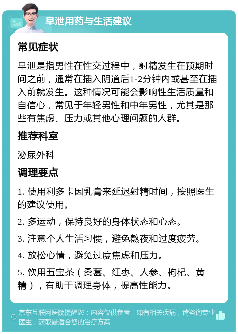 早泄用药与生活建议 常见症状 早泄是指男性在性交过程中，射精发生在预期时间之前，通常在插入阴道后1-2分钟内或甚至在插入前就发生。这种情况可能会影响性生活质量和自信心，常见于年轻男性和中年男性，尤其是那些有焦虑、压力或其他心理问题的人群。 推荐科室 泌尿外科 调理要点 1. 使用利多卡因乳膏来延迟射精时间，按照医生的建议使用。 2. 多运动，保持良好的身体状态和心态。 3. 注意个人生活习惯，避免熬夜和过度疲劳。 4. 放松心情，避免过度焦虑和压力。 5. 饮用五宝茶（桑葚、红枣、人参、枸杞、黄精），有助于调理身体，提高性能力。