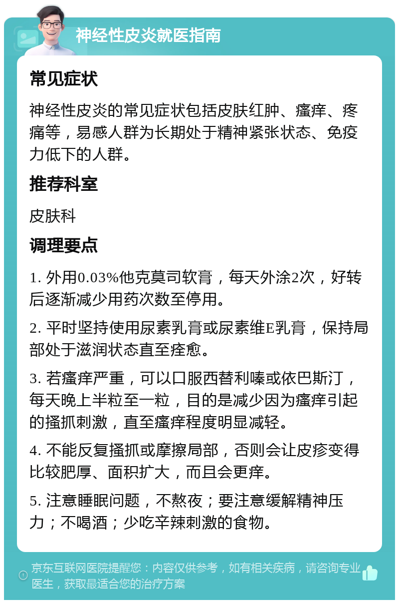 神经性皮炎就医指南 常见症状 神经性皮炎的常见症状包括皮肤红肿、瘙痒、疼痛等，易感人群为长期处于精神紧张状态、免疫力低下的人群。 推荐科室 皮肤科 调理要点 1. 外用0.03%他克莫司软膏，每天外涂2次，好转后逐渐减少用药次数至停用。 2. 平时坚持使用尿素乳膏或尿素维E乳膏，保持局部处于滋润状态直至痊愈。 3. 若瘙痒严重，可以口服西替利嗪或依巴斯汀，每天晚上半粒至一粒，目的是减少因为瘙痒引起的搔抓刺激，直至瘙痒程度明显减轻。 4. 不能反复搔抓或摩擦局部，否则会让皮疹变得比较肥厚、面积扩大，而且会更痒。 5. 注意睡眠问题，不熬夜；要注意缓解精神压力；不喝酒；少吃辛辣刺激的食物。