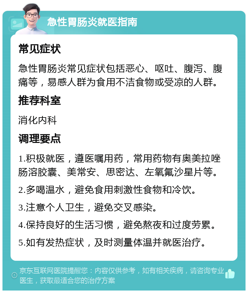 急性胃肠炎就医指南 常见症状 急性胃肠炎常见症状包括恶心、呕吐、腹泻、腹痛等，易感人群为食用不洁食物或受凉的人群。 推荐科室 消化内科 调理要点 1.积极就医，遵医嘱用药，常用药物有奥美拉唑肠溶胶囊、美常安、思密达、左氧氟沙星片等。 2.多喝温水，避免食用刺激性食物和冷饮。 3.注意个人卫生，避免交叉感染。 4.保持良好的生活习惯，避免熬夜和过度劳累。 5.如有发热症状，及时测量体温并就医治疗。