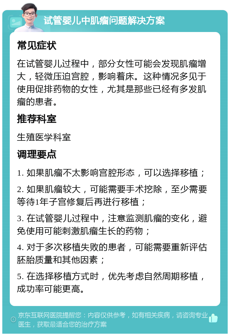 试管婴儿中肌瘤问题解决方案 常见症状 在试管婴儿过程中，部分女性可能会发现肌瘤增大，轻微压迫宫腔，影响着床。这种情况多见于使用促排药物的女性，尤其是那些已经有多发肌瘤的患者。 推荐科室 生殖医学科室 调理要点 1. 如果肌瘤不太影响宫腔形态，可以选择移植； 2. 如果肌瘤较大，可能需要手术挖除，至少需要等待1年子宫修复后再进行移植； 3. 在试管婴儿过程中，注意监测肌瘤的变化，避免使用可能刺激肌瘤生长的药物； 4. 对于多次移植失败的患者，可能需要重新评估胚胎质量和其他因素； 5. 在选择移植方式时，优先考虑自然周期移植，成功率可能更高。