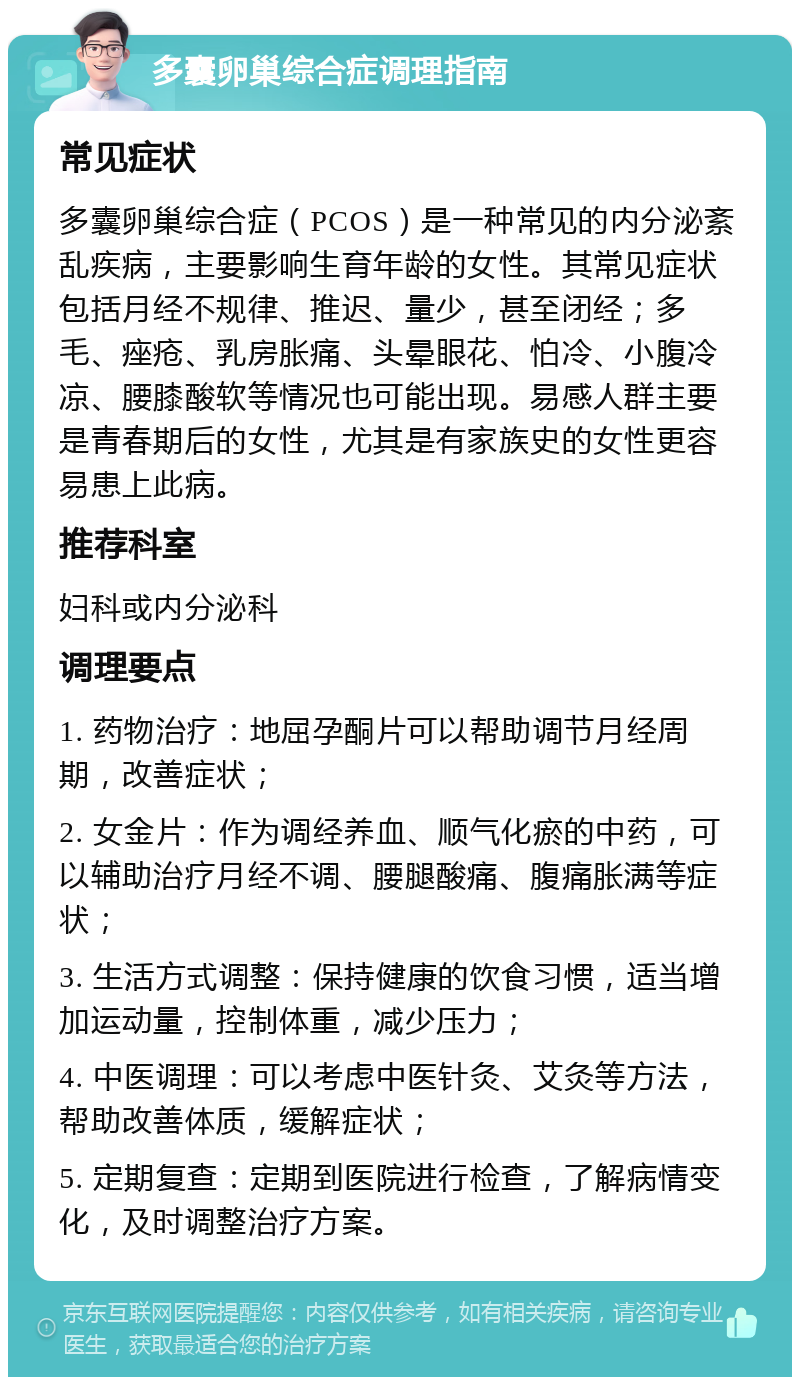 多囊卵巢综合症调理指南 常见症状 多囊卵巢综合症（PCOS）是一种常见的内分泌紊乱疾病，主要影响生育年龄的女性。其常见症状包括月经不规律、推迟、量少，甚至闭经；多毛、痤疮、乳房胀痛、头晕眼花、怕冷、小腹冷凉、腰膝酸软等情况也可能出现。易感人群主要是青春期后的女性，尤其是有家族史的女性更容易患上此病。 推荐科室 妇科或内分泌科 调理要点 1. 药物治疗：地屈孕酮片可以帮助调节月经周期，改善症状； 2. 女金片：作为调经养血、顺气化瘀的中药，可以辅助治疗月经不调、腰腿酸痛、腹痛胀满等症状； 3. 生活方式调整：保持健康的饮食习惯，适当增加运动量，控制体重，减少压力； 4. 中医调理：可以考虑中医针灸、艾灸等方法，帮助改善体质，缓解症状； 5. 定期复查：定期到医院进行检查，了解病情变化，及时调整治疗方案。