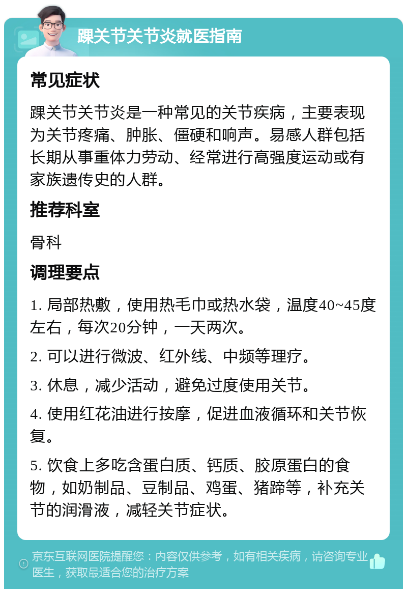 踝关节关节炎就医指南 常见症状 踝关节关节炎是一种常见的关节疾病，主要表现为关节疼痛、肿胀、僵硬和响声。易感人群包括长期从事重体力劳动、经常进行高强度运动或有家族遗传史的人群。 推荐科室 骨科 调理要点 1. 局部热敷，使用热毛巾或热水袋，温度40~45度左右，每次20分钟，一天两次。 2. 可以进行微波、红外线、中频等理疗。 3. 休息，减少活动，避免过度使用关节。 4. 使用红花油进行按摩，促进血液循环和关节恢复。 5. 饮食上多吃含蛋白质、钙质、胶原蛋白的食物，如奶制品、豆制品、鸡蛋、猪蹄等，补充关节的润滑液，减轻关节症状。