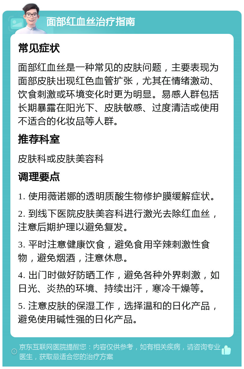 面部红血丝治疗指南 常见症状 面部红血丝是一种常见的皮肤问题，主要表现为面部皮肤出现红色血管扩张，尤其在情绪激动、饮食刺激或环境变化时更为明显。易感人群包括长期暴露在阳光下、皮肤敏感、过度清洁或使用不适合的化妆品等人群。 推荐科室 皮肤科或皮肤美容科 调理要点 1. 使用薇诺娜的透明质酸生物修护膜缓解症状。 2. 到线下医院皮肤美容科进行激光去除红血丝，注意后期护理以避免复发。 3. 平时注意健康饮食，避免食用辛辣刺激性食物，避免烟酒，注意休息。 4. 出门时做好防晒工作，避免各种外界刺激，如日光、炎热的环境、持续出汗，寒冷干燥等。 5. 注意皮肤的保湿工作，选择温和的日化产品，避免使用碱性强的日化产品。