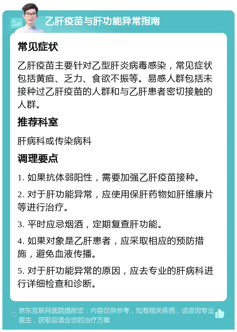 乙肝疫苗与肝功能异常指南 常见症状 乙肝疫苗主要针对乙型肝炎病毒感染，常见症状包括黄疸、乏力、食欲不振等。易感人群包括未接种过乙肝疫苗的人群和与乙肝患者密切接触的人群。 推荐科室 肝病科或传染病科 调理要点 1. 如果抗体弱阳性，需要加强乙肝疫苗接种。 2. 对于肝功能异常，应使用保肝药物如肝维康片等进行治疗。 3. 平时应忌烟酒，定期复查肝功能。 4. 如果对象是乙肝患者，应采取相应的预防措施，避免血液传播。 5. 对于肝功能异常的原因，应去专业的肝病科进行详细检查和诊断。