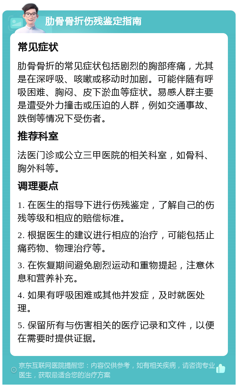 肋骨骨折伤残鉴定指南 常见症状 肋骨骨折的常见症状包括剧烈的胸部疼痛，尤其是在深呼吸、咳嗽或移动时加剧。可能伴随有呼吸困难、胸闷、皮下淤血等症状。易感人群主要是遭受外力撞击或压迫的人群，例如交通事故、跌倒等情况下受伤者。 推荐科室 法医门诊或公立三甲医院的相关科室，如骨科、胸外科等。 调理要点 1. 在医生的指导下进行伤残鉴定，了解自己的伤残等级和相应的赔偿标准。 2. 根据医生的建议进行相应的治疗，可能包括止痛药物、物理治疗等。 3. 在恢复期间避免剧烈运动和重物提起，注意休息和营养补充。 4. 如果有呼吸困难或其他并发症，及时就医处理。 5. 保留所有与伤害相关的医疗记录和文件，以便在需要时提供证据。