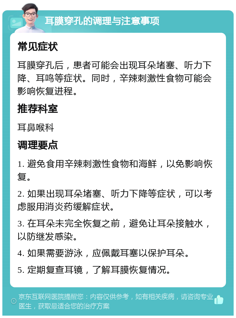 耳膜穿孔的调理与注意事项 常见症状 耳膜穿孔后，患者可能会出现耳朵堵塞、听力下降、耳鸣等症状。同时，辛辣刺激性食物可能会影响恢复进程。 推荐科室 耳鼻喉科 调理要点 1. 避免食用辛辣刺激性食物和海鲜，以免影响恢复。 2. 如果出现耳朵堵塞、听力下降等症状，可以考虑服用消炎药缓解症状。 3. 在耳朵未完全恢复之前，避免让耳朵接触水，以防继发感染。 4. 如果需要游泳，应佩戴耳塞以保护耳朵。 5. 定期复查耳镜，了解耳膜恢复情况。