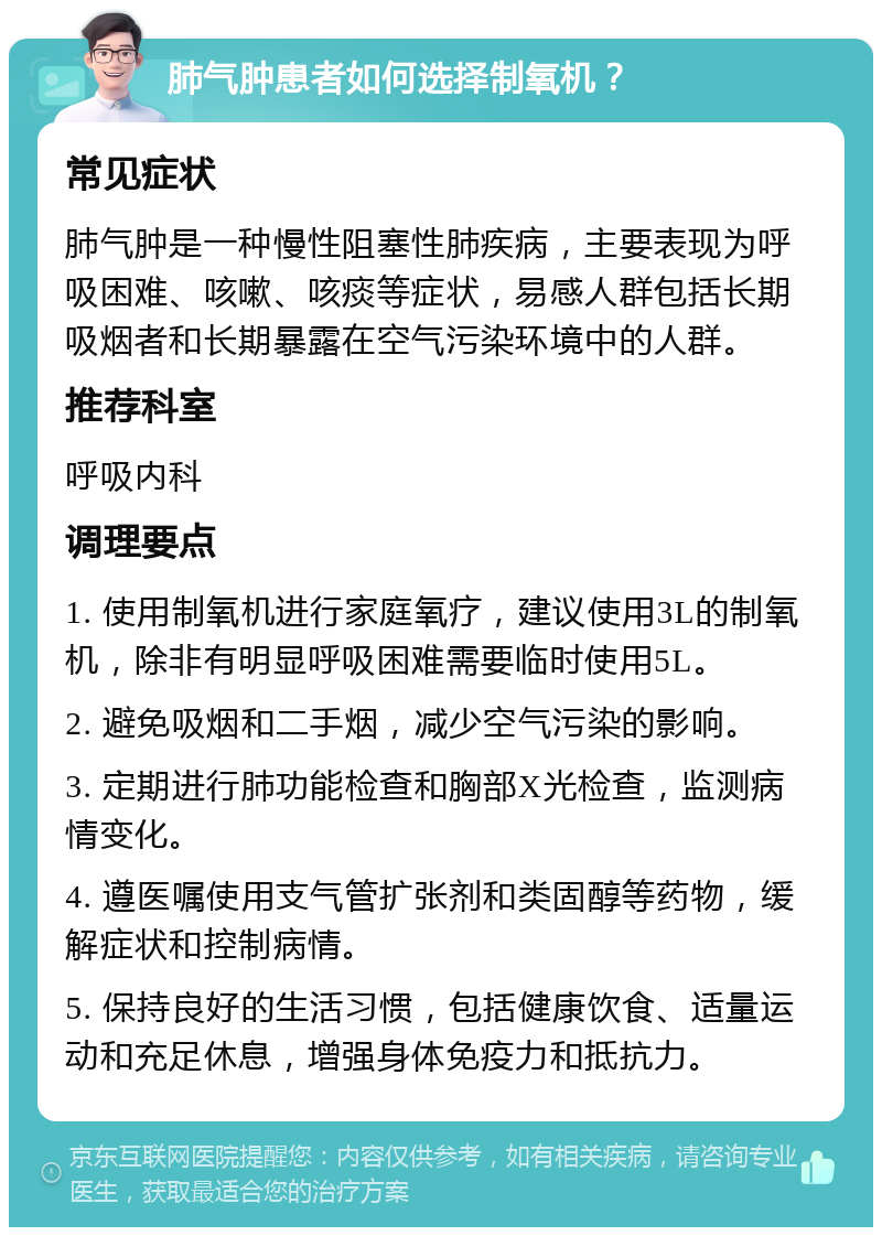 肺气肿患者如何选择制氧机？ 常见症状 肺气肿是一种慢性阻塞性肺疾病，主要表现为呼吸困难、咳嗽、咳痰等症状，易感人群包括长期吸烟者和长期暴露在空气污染环境中的人群。 推荐科室 呼吸内科 调理要点 1. 使用制氧机进行家庭氧疗，建议使用3L的制氧机，除非有明显呼吸困难需要临时使用5L。 2. 避免吸烟和二手烟，减少空气污染的影响。 3. 定期进行肺功能检查和胸部X光检查，监测病情变化。 4. 遵医嘱使用支气管扩张剂和类固醇等药物，缓解症状和控制病情。 5. 保持良好的生活习惯，包括健康饮食、适量运动和充足休息，增强身体免疫力和抵抗力。