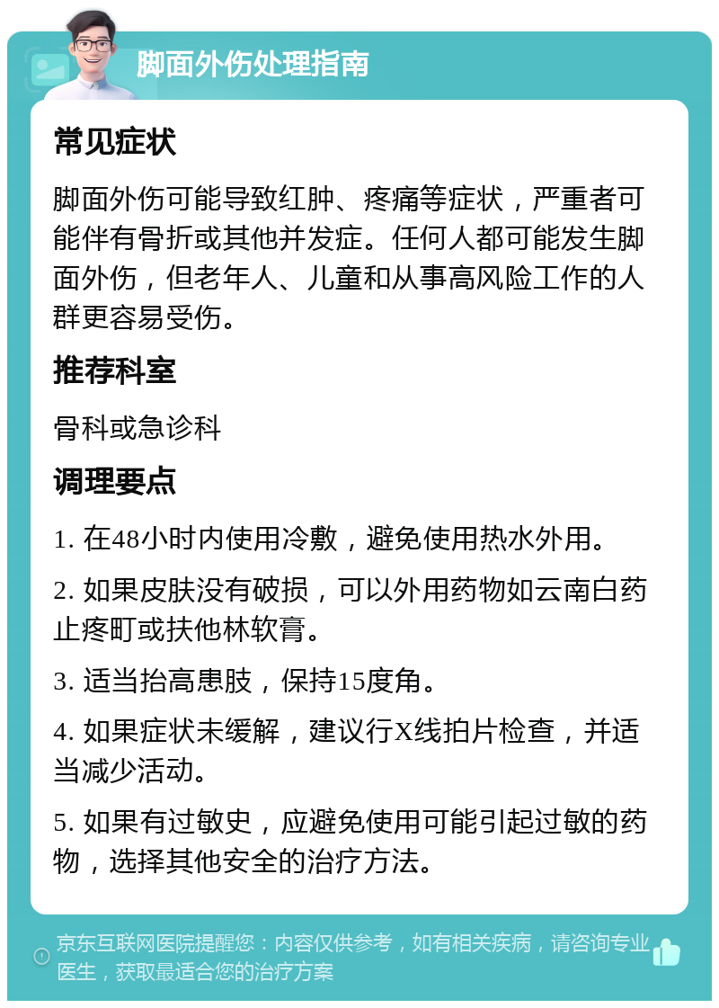 脚面外伤处理指南 常见症状 脚面外伤可能导致红肿、疼痛等症状，严重者可能伴有骨折或其他并发症。任何人都可能发生脚面外伤，但老年人、儿童和从事高风险工作的人群更容易受伤。 推荐科室 骨科或急诊科 调理要点 1. 在48小时内使用冷敷，避免使用热水外用。 2. 如果皮肤没有破损，可以外用药物如云南白药止疼町或扶他林软膏。 3. 适当抬高患肢，保持15度角。 4. 如果症状未缓解，建议行X线拍片检查，并适当减少活动。 5. 如果有过敏史，应避免使用可能引起过敏的药物，选择其他安全的治疗方法。