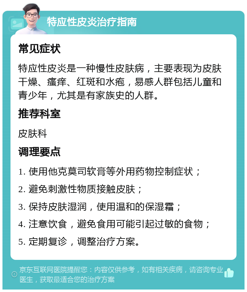 特应性皮炎治疗指南 常见症状 特应性皮炎是一种慢性皮肤病，主要表现为皮肤干燥、瘙痒、红斑和水疱，易感人群包括儿童和青少年，尤其是有家族史的人群。 推荐科室 皮肤科 调理要点 1. 使用他克莫司软膏等外用药物控制症状； 2. 避免刺激性物质接触皮肤； 3. 保持皮肤湿润，使用温和的保湿霜； 4. 注意饮食，避免食用可能引起过敏的食物； 5. 定期复诊，调整治疗方案。