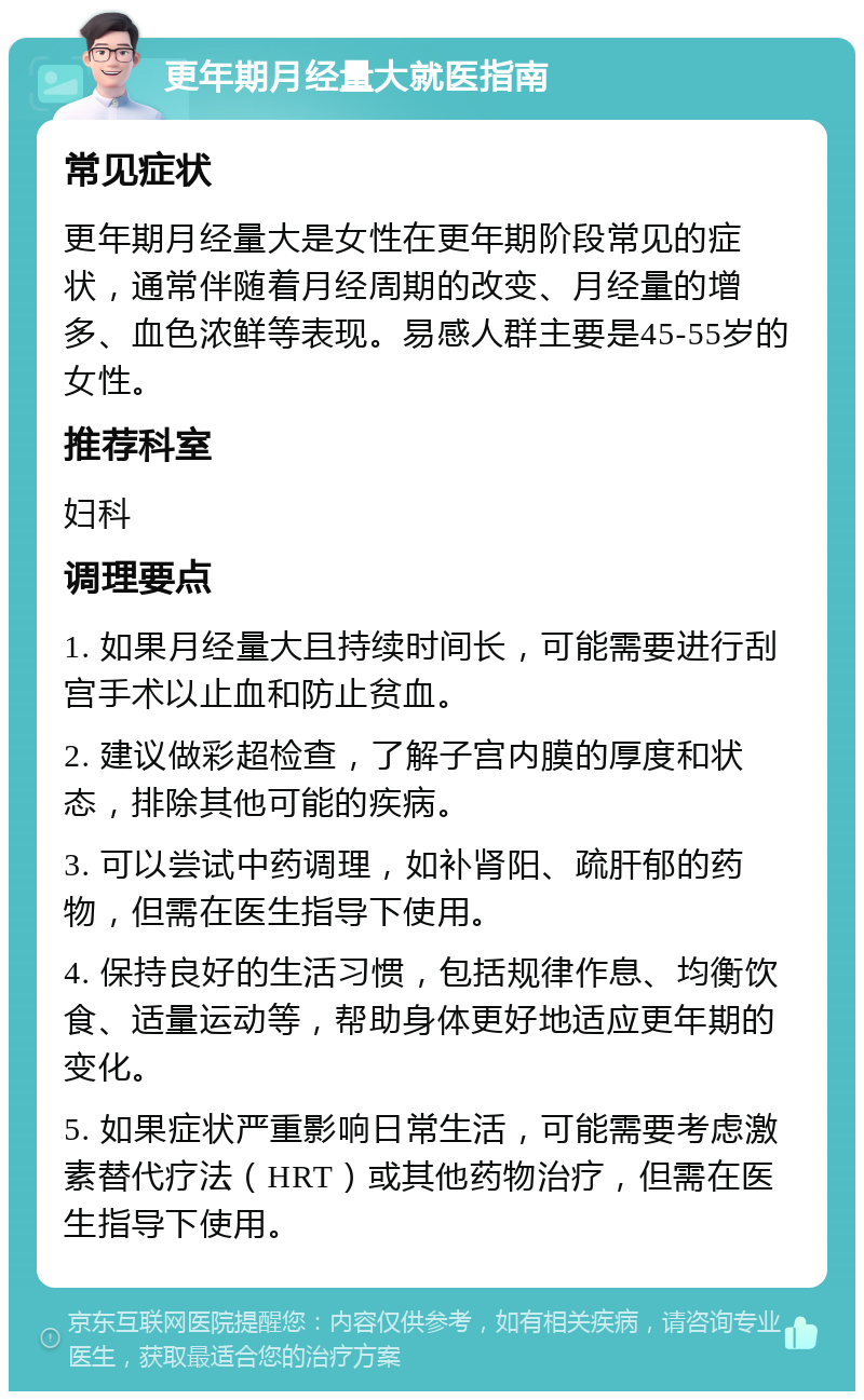 更年期月经量大就医指南 常见症状 更年期月经量大是女性在更年期阶段常见的症状，通常伴随着月经周期的改变、月经量的增多、血色浓鲜等表现。易感人群主要是45-55岁的女性。 推荐科室 妇科 调理要点 1. 如果月经量大且持续时间长，可能需要进行刮宫手术以止血和防止贫血。 2. 建议做彩超检查，了解子宫内膜的厚度和状态，排除其他可能的疾病。 3. 可以尝试中药调理，如补肾阳、疏肝郁的药物，但需在医生指导下使用。 4. 保持良好的生活习惯，包括规律作息、均衡饮食、适量运动等，帮助身体更好地适应更年期的变化。 5. 如果症状严重影响日常生活，可能需要考虑激素替代疗法（HRT）或其他药物治疗，但需在医生指导下使用。