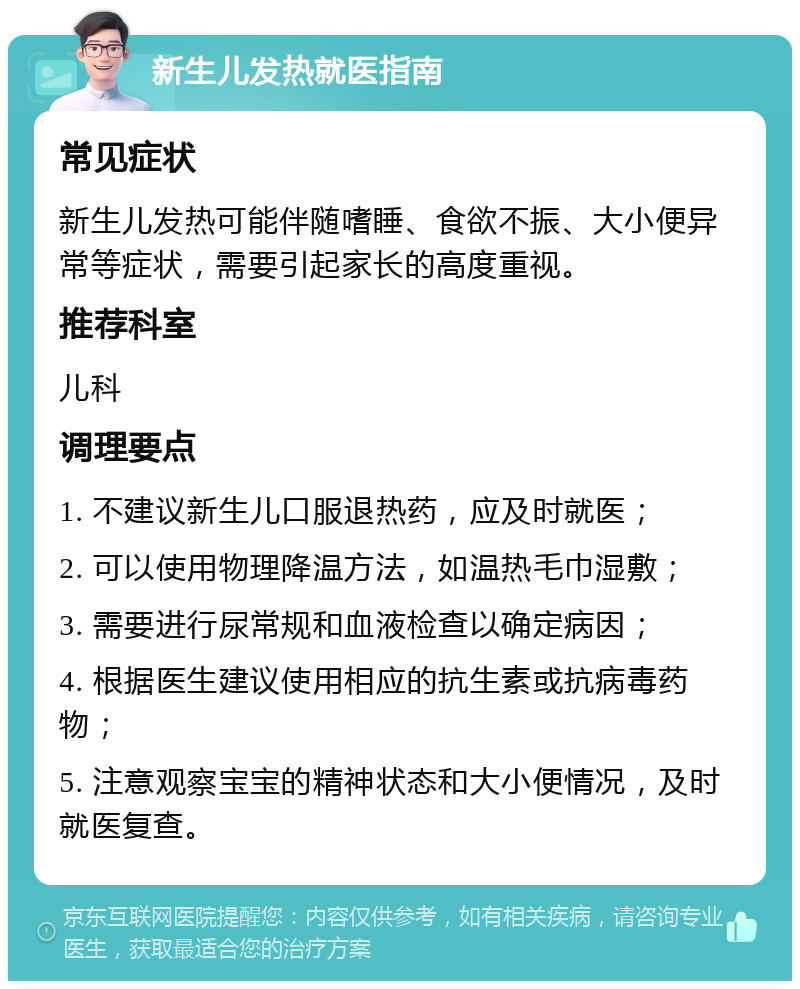 新生儿发热就医指南 常见症状 新生儿发热可能伴随嗜睡、食欲不振、大小便异常等症状，需要引起家长的高度重视。 推荐科室 儿科 调理要点 1. 不建议新生儿口服退热药，应及时就医； 2. 可以使用物理降温方法，如温热毛巾湿敷； 3. 需要进行尿常规和血液检查以确定病因； 4. 根据医生建议使用相应的抗生素或抗病毒药物； 5. 注意观察宝宝的精神状态和大小便情况，及时就医复查。