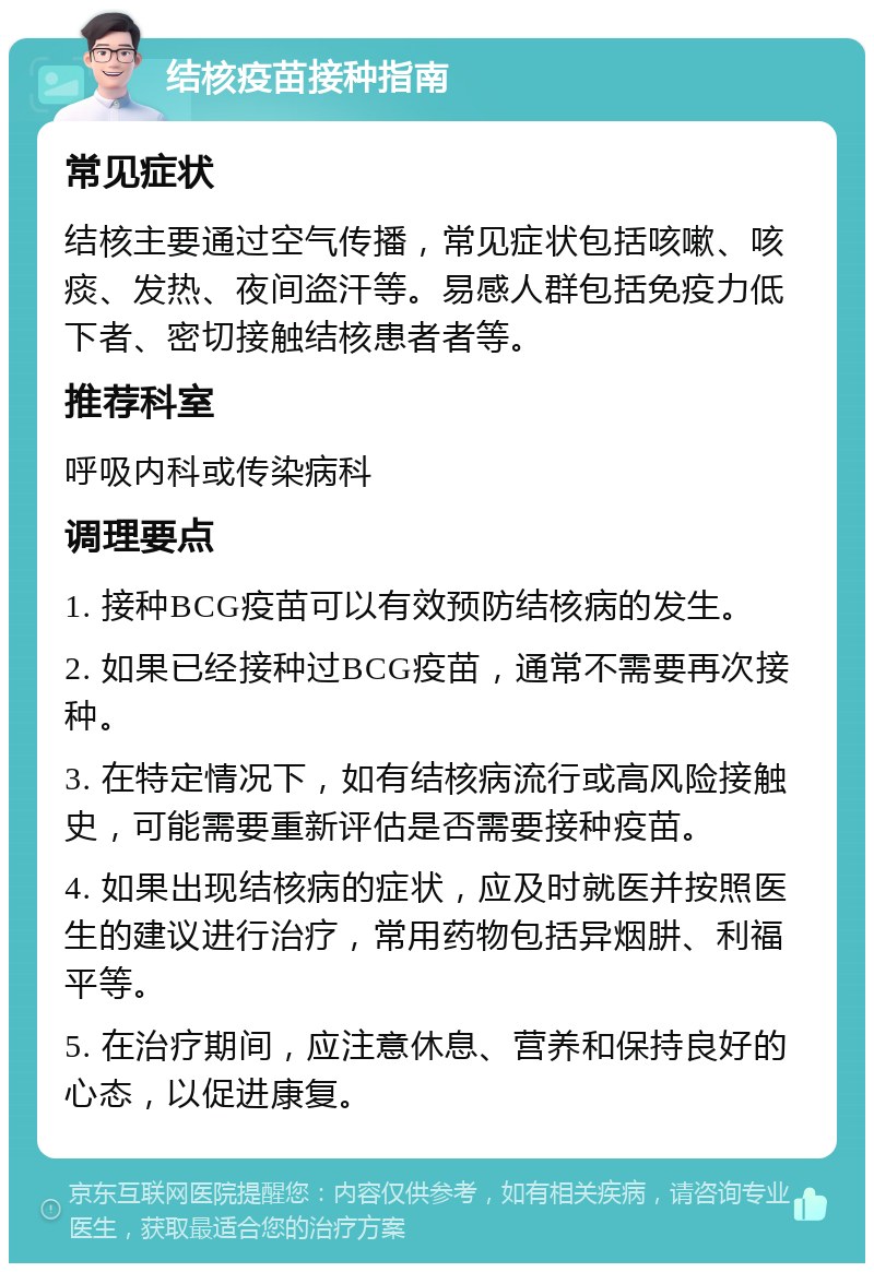 结核疫苗接种指南 常见症状 结核主要通过空气传播，常见症状包括咳嗽、咳痰、发热、夜间盗汗等。易感人群包括免疫力低下者、密切接触结核患者者等。 推荐科室 呼吸内科或传染病科 调理要点 1. 接种BCG疫苗可以有效预防结核病的发生。 2. 如果已经接种过BCG疫苗，通常不需要再次接种。 3. 在特定情况下，如有结核病流行或高风险接触史，可能需要重新评估是否需要接种疫苗。 4. 如果出现结核病的症状，应及时就医并按照医生的建议进行治疗，常用药物包括异烟肼、利福平等。 5. 在治疗期间，应注意休息、营养和保持良好的心态，以促进康复。