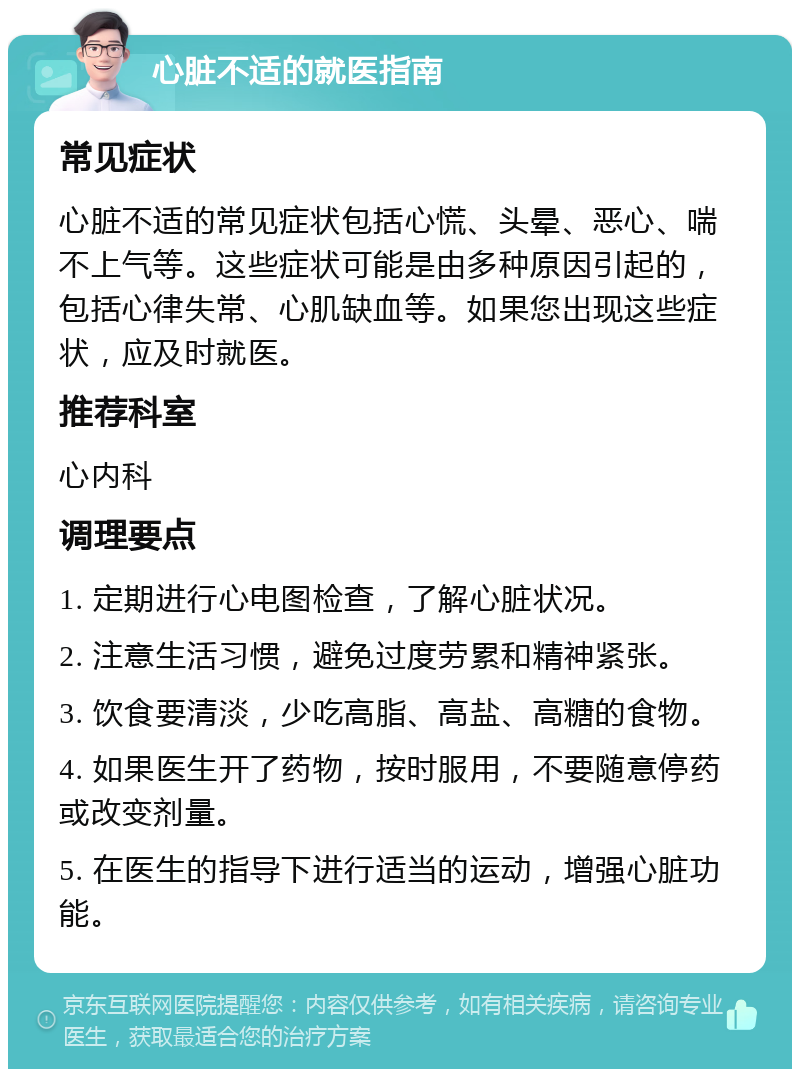 心脏不适的就医指南 常见症状 心脏不适的常见症状包括心慌、头晕、恶心、喘不上气等。这些症状可能是由多种原因引起的，包括心律失常、心肌缺血等。如果您出现这些症状，应及时就医。 推荐科室 心内科 调理要点 1. 定期进行心电图检查，了解心脏状况。 2. 注意生活习惯，避免过度劳累和精神紧张。 3. 饮食要清淡，少吃高脂、高盐、高糖的食物。 4. 如果医生开了药物，按时服用，不要随意停药或改变剂量。 5. 在医生的指导下进行适当的运动，增强心脏功能。