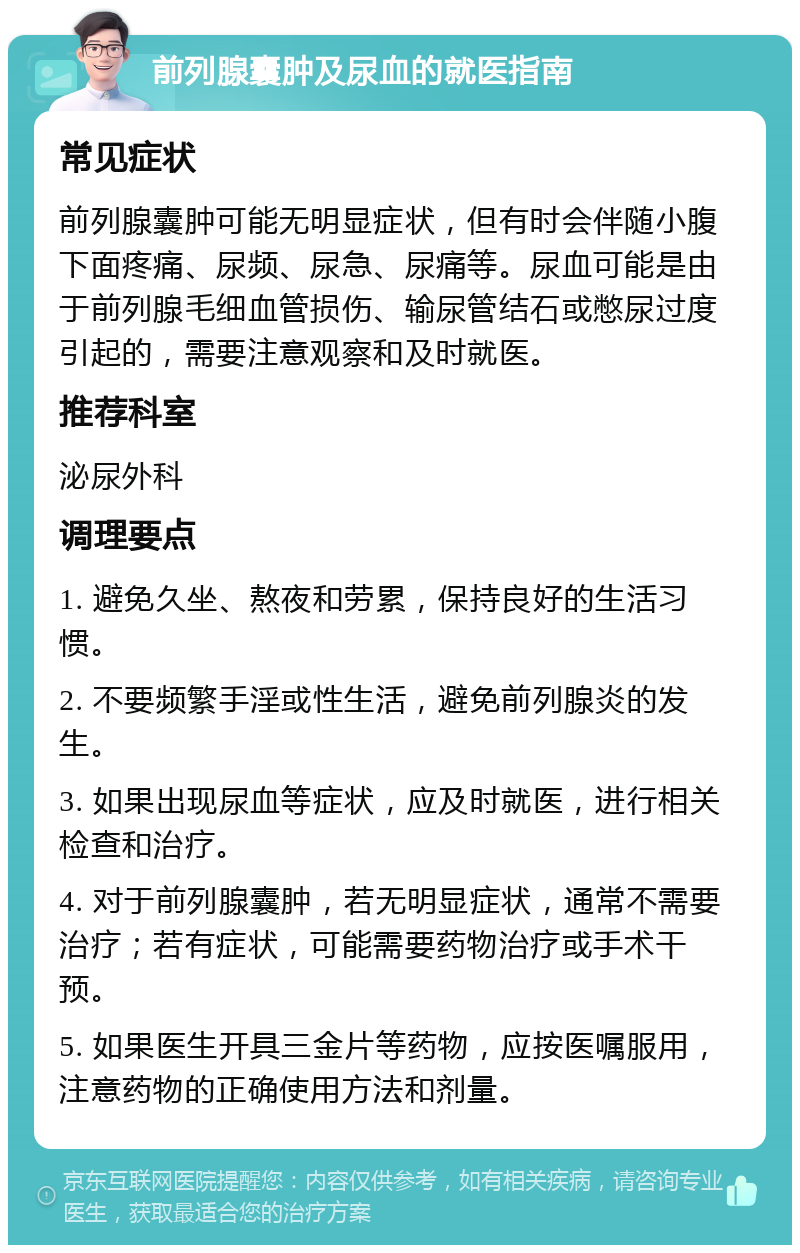 前列腺囊肿及尿血的就医指南 常见症状 前列腺囊肿可能无明显症状，但有时会伴随小腹下面疼痛、尿频、尿急、尿痛等。尿血可能是由于前列腺毛细血管损伤、输尿管结石或憋尿过度引起的，需要注意观察和及时就医。 推荐科室 泌尿外科 调理要点 1. 避免久坐、熬夜和劳累，保持良好的生活习惯。 2. 不要频繁手淫或性生活，避免前列腺炎的发生。 3. 如果出现尿血等症状，应及时就医，进行相关检查和治疗。 4. 对于前列腺囊肿，若无明显症状，通常不需要治疗；若有症状，可能需要药物治疗或手术干预。 5. 如果医生开具三金片等药物，应按医嘱服用，注意药物的正确使用方法和剂量。