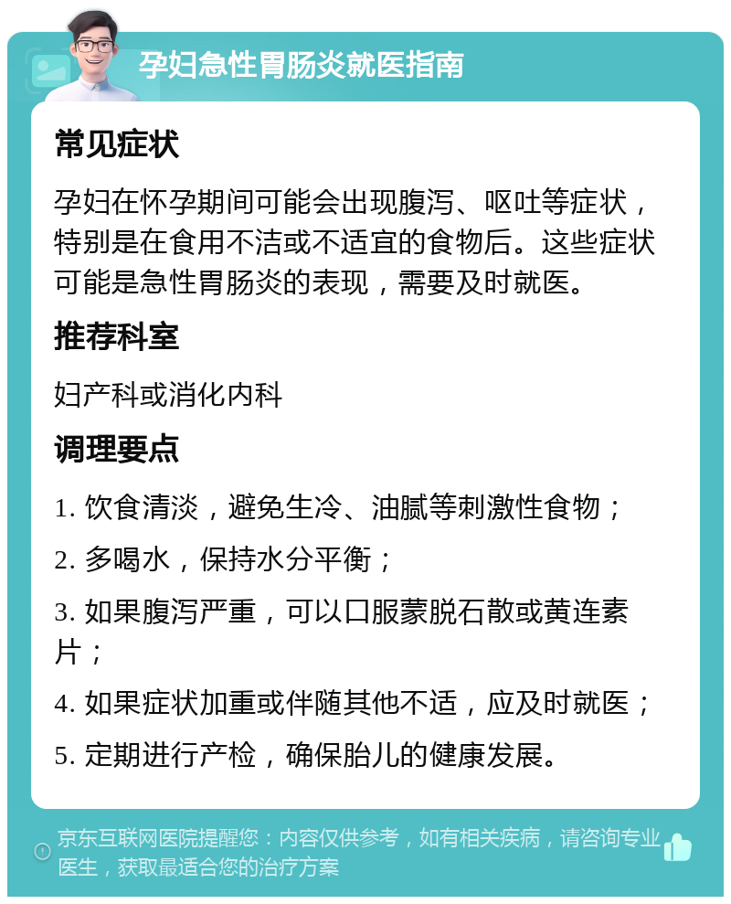 孕妇急性胃肠炎就医指南 常见症状 孕妇在怀孕期间可能会出现腹泻、呕吐等症状，特别是在食用不洁或不适宜的食物后。这些症状可能是急性胃肠炎的表现，需要及时就医。 推荐科室 妇产科或消化内科 调理要点 1. 饮食清淡，避免生冷、油腻等刺激性食物； 2. 多喝水，保持水分平衡； 3. 如果腹泻严重，可以口服蒙脱石散或黄连素片； 4. 如果症状加重或伴随其他不适，应及时就医； 5. 定期进行产检，确保胎儿的健康发展。