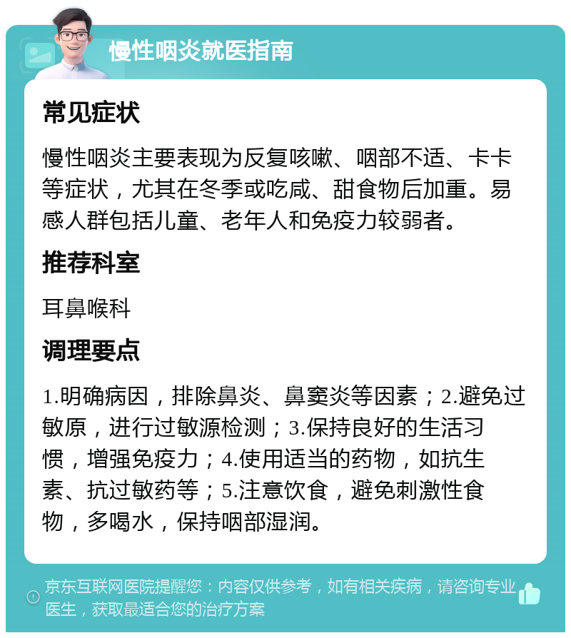 慢性咽炎就医指南 常见症状 慢性咽炎主要表现为反复咳嗽、咽部不适、卡卡等症状，尤其在冬季或吃咸、甜食物后加重。易感人群包括儿童、老年人和免疫力较弱者。 推荐科室 耳鼻喉科 调理要点 1.明确病因，排除鼻炎、鼻窦炎等因素；2.避免过敏原，进行过敏源检测；3.保持良好的生活习惯，增强免疫力；4.使用适当的药物，如抗生素、抗过敏药等；5.注意饮食，避免刺激性食物，多喝水，保持咽部湿润。