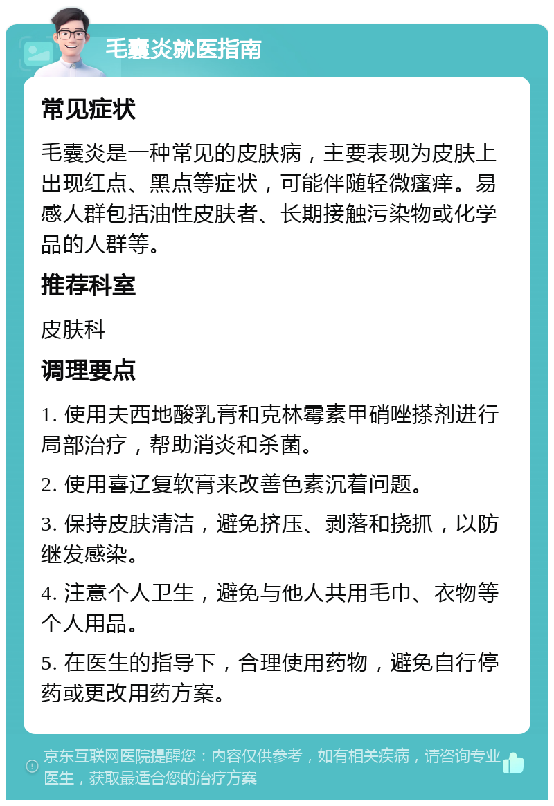 毛囊炎就医指南 常见症状 毛囊炎是一种常见的皮肤病，主要表现为皮肤上出现红点、黑点等症状，可能伴随轻微瘙痒。易感人群包括油性皮肤者、长期接触污染物或化学品的人群等。 推荐科室 皮肤科 调理要点 1. 使用夫西地酸乳膏和克林霉素甲硝唑搽剂进行局部治疗，帮助消炎和杀菌。 2. 使用喜辽复软膏来改善色素沉着问题。 3. 保持皮肤清洁，避免挤压、剥落和挠抓，以防继发感染。 4. 注意个人卫生，避免与他人共用毛巾、衣物等个人用品。 5. 在医生的指导下，合理使用药物，避免自行停药或更改用药方案。