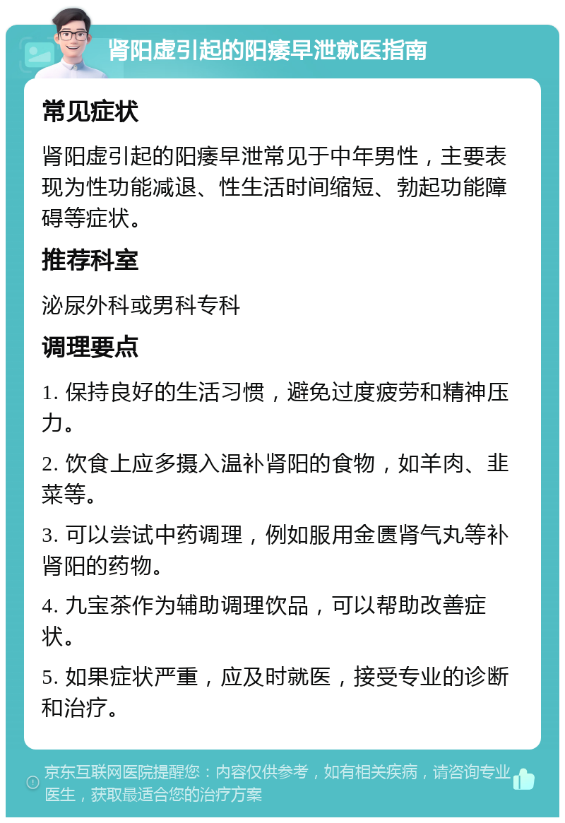 肾阳虚引起的阳痿早泄就医指南 常见症状 肾阳虚引起的阳痿早泄常见于中年男性，主要表现为性功能减退、性生活时间缩短、勃起功能障碍等症状。 推荐科室 泌尿外科或男科专科 调理要点 1. 保持良好的生活习惯，避免过度疲劳和精神压力。 2. 饮食上应多摄入温补肾阳的食物，如羊肉、韭菜等。 3. 可以尝试中药调理，例如服用金匮肾气丸等补肾阳的药物。 4. 九宝茶作为辅助调理饮品，可以帮助改善症状。 5. 如果症状严重，应及时就医，接受专业的诊断和治疗。