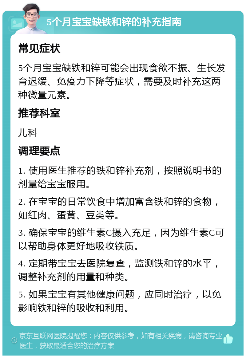 5个月宝宝缺铁和锌的补充指南 常见症状 5个月宝宝缺铁和锌可能会出现食欲不振、生长发育迟缓、免疫力下降等症状，需要及时补充这两种微量元素。 推荐科室 儿科 调理要点 1. 使用医生推荐的铁和锌补充剂，按照说明书的剂量给宝宝服用。 2. 在宝宝的日常饮食中增加富含铁和锌的食物，如红肉、蛋黄、豆类等。 3. 确保宝宝的维生素C摄入充足，因为维生素C可以帮助身体更好地吸收铁质。 4. 定期带宝宝去医院复查，监测铁和锌的水平，调整补充剂的用量和种类。 5. 如果宝宝有其他健康问题，应同时治疗，以免影响铁和锌的吸收和利用。