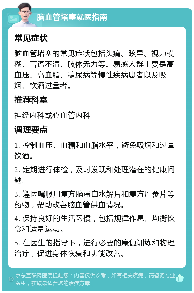 脑血管堵塞就医指南 常见症状 脑血管堵塞的常见症状包括头痛、眩晕、视力模糊、言语不清、肢体无力等。易感人群主要是高血压、高血脂、糖尿病等慢性疾病患者以及吸烟、饮酒过量者。 推荐科室 神经内科或心血管内科 调理要点 1. 控制血压、血糖和血脂水平，避免吸烟和过量饮酒。 2. 定期进行体检，及时发现和处理潜在的健康问题。 3. 遵医嘱服用复方脑蛋白水解片和复方丹参片等药物，帮助改善脑血管供血情况。 4. 保持良好的生活习惯，包括规律作息、均衡饮食和适量运动。 5. 在医生的指导下，进行必要的康复训练和物理治疗，促进身体恢复和功能改善。