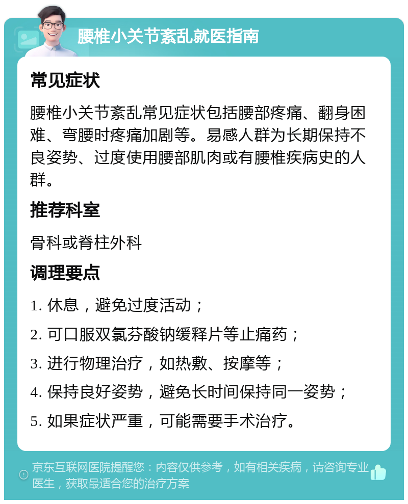 腰椎小关节紊乱就医指南 常见症状 腰椎小关节紊乱常见症状包括腰部疼痛、翻身困难、弯腰时疼痛加剧等。易感人群为长期保持不良姿势、过度使用腰部肌肉或有腰椎疾病史的人群。 推荐科室 骨科或脊柱外科 调理要点 1. 休息，避免过度活动； 2. 可口服双氯芬酸钠缓释片等止痛药； 3. 进行物理治疗，如热敷、按摩等； 4. 保持良好姿势，避免长时间保持同一姿势； 5. 如果症状严重，可能需要手术治疗。