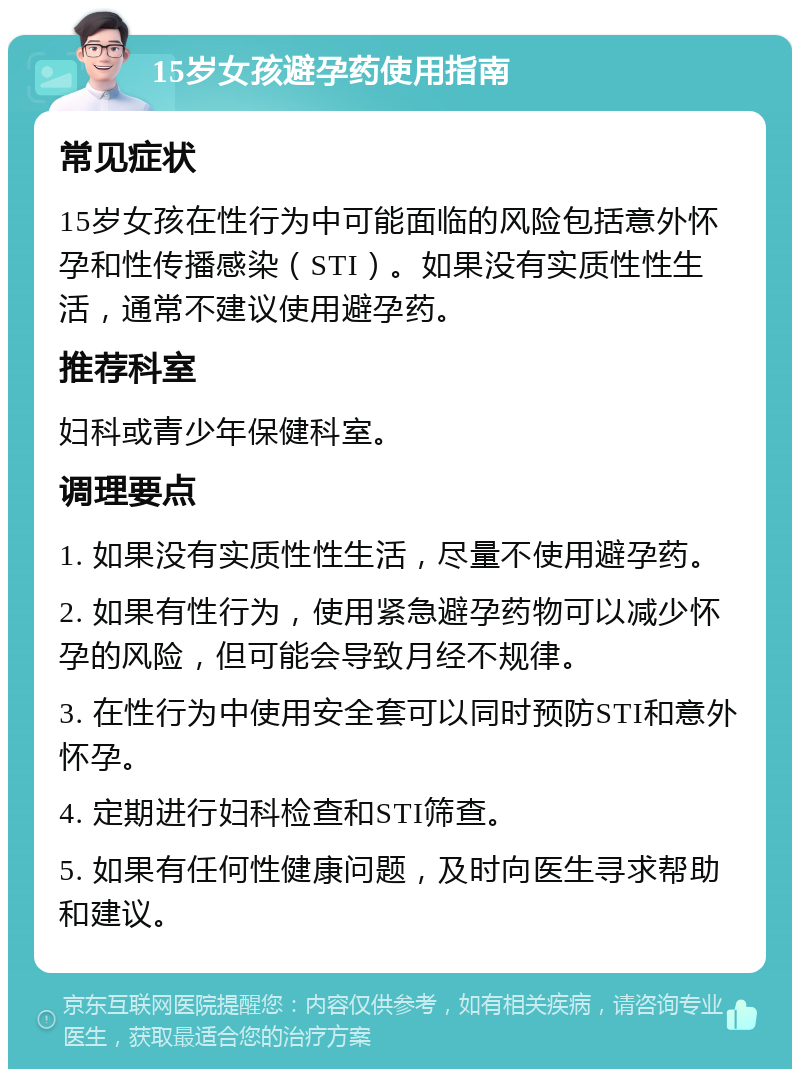 15岁女孩避孕药使用指南 常见症状 15岁女孩在性行为中可能面临的风险包括意外怀孕和性传播感染（STI）。如果没有实质性性生活，通常不建议使用避孕药。 推荐科室 妇科或青少年保健科室。 调理要点 1. 如果没有实质性性生活，尽量不使用避孕药。 2. 如果有性行为，使用紧急避孕药物可以减少怀孕的风险，但可能会导致月经不规律。 3. 在性行为中使用安全套可以同时预防STI和意外怀孕。 4. 定期进行妇科检查和STI筛查。 5. 如果有任何性健康问题，及时向医生寻求帮助和建议。