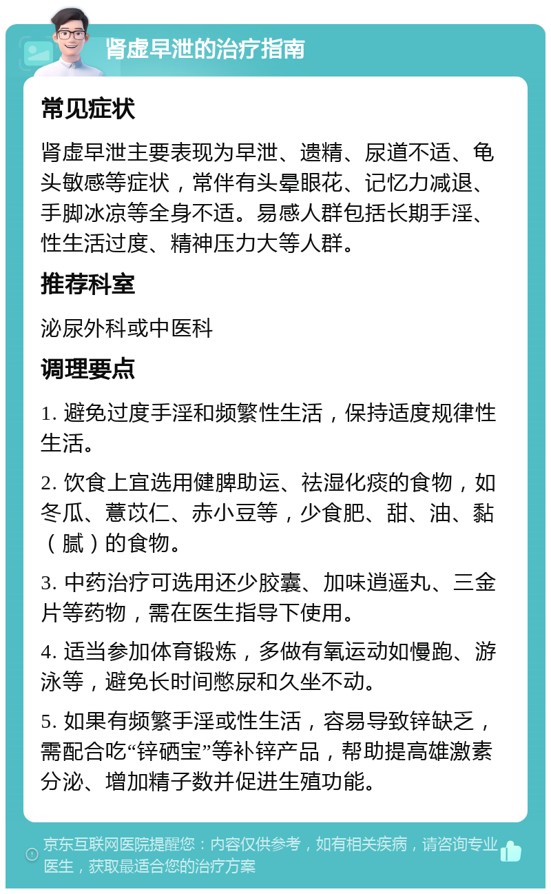 肾虚早泄的治疗指南 常见症状 肾虚早泄主要表现为早泄、遗精、尿道不适、龟头敏感等症状，常伴有头晕眼花、记忆力减退、手脚冰凉等全身不适。易感人群包括长期手淫、性生活过度、精神压力大等人群。 推荐科室 泌尿外科或中医科 调理要点 1. 避免过度手淫和频繁性生活，保持适度规律性生活。 2. 饮食上宜选用健脾助运、祛湿化痰的食物，如冬瓜、薏苡仁、赤小豆等，少食肥、甜、油、黏（腻）的食物。 3. 中药治疗可选用还少胶囊、加味逍遥丸、三金片等药物，需在医生指导下使用。 4. 适当参加体育锻炼，多做有氧运动如慢跑、游泳等，避免长时间憋尿和久坐不动。 5. 如果有频繁手淫或性生活，容易导致锌缺乏，需配合吃“锌硒宝”等补锌产品，帮助提高雄激素分泌、增加精子数并促进生殖功能。