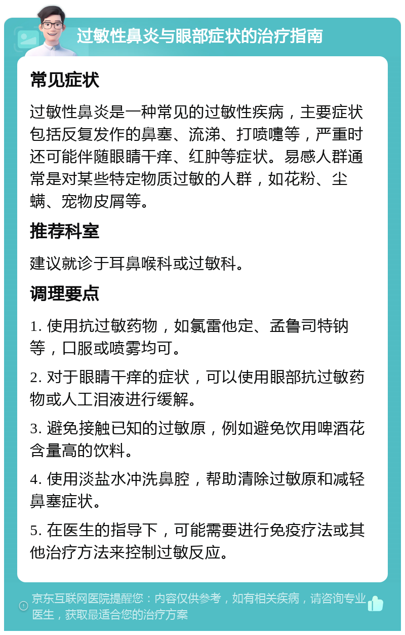 过敏性鼻炎与眼部症状的治疗指南 常见症状 过敏性鼻炎是一种常见的过敏性疾病，主要症状包括反复发作的鼻塞、流涕、打喷嚏等，严重时还可能伴随眼睛干痒、红肿等症状。易感人群通常是对某些特定物质过敏的人群，如花粉、尘螨、宠物皮屑等。 推荐科室 建议就诊于耳鼻喉科或过敏科。 调理要点 1. 使用抗过敏药物，如氯雷他定、孟鲁司特钠等，口服或喷雾均可。 2. 对于眼睛干痒的症状，可以使用眼部抗过敏药物或人工泪液进行缓解。 3. 避免接触已知的过敏原，例如避免饮用啤酒花含量高的饮料。 4. 使用淡盐水冲洗鼻腔，帮助清除过敏原和减轻鼻塞症状。 5. 在医生的指导下，可能需要进行免疫疗法或其他治疗方法来控制过敏反应。