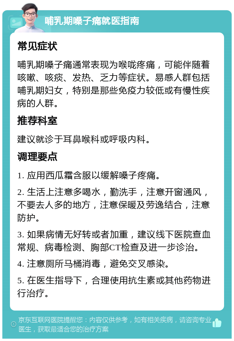 哺乳期嗓子痛就医指南 常见症状 哺乳期嗓子痛通常表现为喉咙疼痛，可能伴随着咳嗽、咳痰、发热、乏力等症状。易感人群包括哺乳期妇女，特别是那些免疫力较低或有慢性疾病的人群。 推荐科室 建议就诊于耳鼻喉科或呼吸内科。 调理要点 1. 应用西瓜霜含服以缓解嗓子疼痛。 2. 生活上注意多喝水，勤洗手，注意开窗通风，不要去人多的地方，注意保暖及劳逸结合，注意防护。 3. 如果病情无好转或者加重，建议线下医院查血常规、病毒检测、胸部CT检查及进一步诊治。 4. 注意厕所马桶消毒，避免交叉感染。 5. 在医生指导下，合理使用抗生素或其他药物进行治疗。